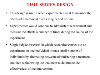 TIME SERIES DESIGN
• This design is useful when experimenter want to measure the
effects of a treatment over a long period of time.
• Experimenter would continue to administer the treatment and
measure the effects a number of times during the course of the
experiment.
• Single subject research in which researcher carries out an
experiment on one individual or on a small number of
individuals by alternating between administering a treatment
and then withdrawing the treatment to determine the
effectiveness of the intervention.
 