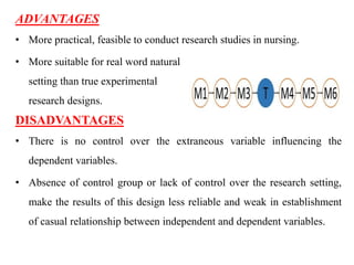 ADVANTAGES
• More practical, feasible to conduct research studies in nursing.
• More suitable for real word natural
setting than true experimental
research designs.
DISADVANTAGES
• There is no control over the extraneous variable influencing the
dependent variables.
• Absence of control group or lack of control over the research setting,
make the results of this design less reliable and weak in establishment
of casual relationship between independent and dependent variables.
 