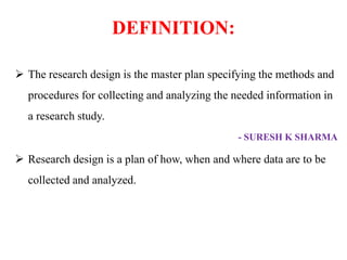 DEFINITION:
 The research design is the master plan specifying the methods and
procedures for collecting and analyzing the needed information in
a research study.
- SURESH K SHARMA
 Research design is a plan of how, when and where data are to be
collected and analyzed.
 