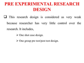 PRE EXPERIMENTAL RESEARCH
DESIGN
 This research design is considered as very weak
because researcher has very little control over the
research. It includes,
 One shot case design.
 One group pre test/post test design.
 