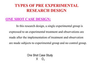 TYPES OF PRE EXPERIMENTAL
RESEARCH DESIGN
ONE SHOT CASE DESIGN:
In this research design, a single experimental group is
expressed to an experimental treatment and observations are
made after the implementation of treatment and observation
are made subjects to experimental group and no control group.
 