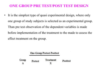 ONE GROUP PRE TEST/POST TEST DESIGN
• It is the simplest type of quasi experimental design, where only
one group of study subjects is selected as an experimental group.
Than pre test observation of the dependent variables is made
before implementation of the treatment to the made to assess the
effect treatment on the group.
 