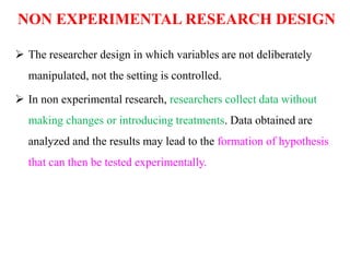 NON EXPERIMENTAL RESEARCH DESIGN
 The researcher design in which variables are not deliberately
manipulated, not the setting is controlled.
 In non experimental research, researchers collect data without
making changes or introducing treatments. Data obtained are
analyzed and the results may lead to the formation of hypothesis
that can then be tested experimentally.
 