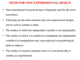 NEED FOR NON EXPERIMENTAL DESIGN
• Non-experimental research design is frequently used by the nurse
researchers.
• Following are the main situation only non-experimental designs
can be used to conduct a study.
• The studies in which the independent variable is not manipulable.
• The studies in which it is unethical to manipulate the independent
variable (i.e) manipulation may cause physical or psychological
harm to subjects.
• The studies or research situation where it is not practically to
conduct an experimental.
 