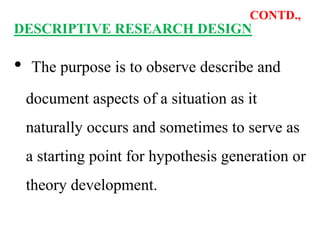 CONTD.,
DESCRIPTIVE RESEARCH DESIGN
• The purpose is to observe describe and
document aspects of a situation as it
naturally occurs and sometimes to serve as
a starting point for hypothesis generation or
theory development.
 