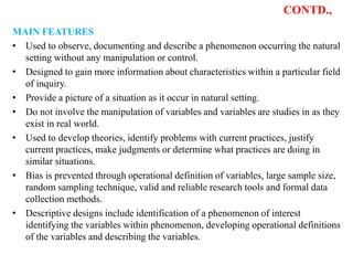 CONTD.,
MAIN FEATURES
• Used to observe, documenting and describe a phenomenon occurring the natural
setting without any manipulation or control.
• Designed to gain more information about characteristics within a particular field
of inquiry.
• Provide a picture of a situation as it occur in natural setting.
• Do not involve the manipulation of variables and variables are studies in as they
exist in real world.
• Used to develop theories, identify problems with current practices, justify
current practices, make judgments or determine what practices are doing in
similar situations.
• Bias is prevented through operational definition of variables, large sample size,
random sampling technique, valid and reliable research tools and formal data
collection methods.
• Descriptive designs include identification of a phenomenon of interest
identifying the variables within phenomenon, developing operational definitions
of the variables and describing the variables.
 