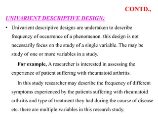 CONTD.,
UNIVARIENT DESCRIPTIVE DESIGN:
• Univarient descriptive designs are undertaken to describe
frequency of occurrence of a phenomenon. this design is not
necessarily focus on the study of a single variable. The may be
study of one or more variables in a study.
For example, A researcher is interested in assessing the
experience of patient suffering with rheumatoid arthritis.
In this study researcher may describe the frequency of different
symptoms experienced by the patients suffering with rheumatoid
arthritis and type of treatment they had during the course of disease
etc. there are multiple variables in this research study.
 