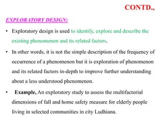 CONTD.,
EXPLORATORY DESIGN:
• Exploratory design is used to identify, explore and describe the
existing phenomenon and its related factors.
• In other words, it is not the simple description of the frequency of
occurrence of a phenomenon but it is exploration of phenomenon
and its related factors in-depth to improve further understanding
about a less understood phenomenon.
• Example, An exploratory study to assess the multifactorial
dimensions of fall and home safety measure for elderly people
living in selected communities in city Ludhiana.
 