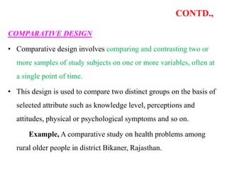 CONTD.,
COMPARATIVE DESIGN
• Comparative design involves comparing and contrasting two or
more samples of study subjects on one or more variables, often at
a single point of time.
• This design is used to compare two distinct groups on the basis of
selected attribute such as knowledge level, perceptions and
attitudes, physical or psychological symptoms and so on.
Example, A comparative study on health problems among
rural older people in district Bikaner, Rajasthan.
 