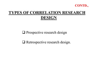 CONTD.,
TYPES OF CORRELATION RESEARCH
DESIGN
 Prospective research design
 Retrospective research design.
 