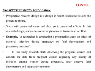 CONTD.,
PROSPECTIVE RESEARCH DESIGN:
• Prospective research design is a design in which researcher related the
present to future.
• Starts with presumed cause and then go to presumed effects. In this
research design, researchers observe phenomena from cause to effect.
• Example, “A researcher is conducting a prospective study on affect of
maternal infection during pregnancy on fetal development and
pregnancy outcome”.
• In this study research starts observing the pregnant women and
collects the data from pregnant women regarding any history of
infection among women during pregnancy, later observe fetal
development and pregnancy outcome.
 