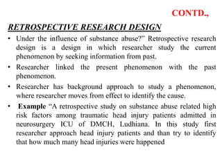 CONTD.,
RETROSPECTIVE RESEARCH DESIGN
• Under the influence of substance abuse?” Retrospective research
design is a design in which researcher study the current
phenomenon by seeking information from past.
• Researcher linked the present phenomenon with the past
phenomenon.
• Researcher has background approach to study a phenomenon,
where researcher moves from effect to identify the cause.
• Example “A retrospective study on substance abuse related high
risk factors among traumatic head injury patients admitted in
neurosurgery ICU of DMCH, Ludhiana. In this study first
researcher approach head injury patients and than try to identify
that how much many head injuries were happened
 