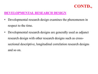 CONTD.,
DEVELOPMENTAL RESEARCH DESIGN
• Developmental research design examines the phenomenon in
respect to the time.
• Developmental research designs are generally used as adjunct
research design with other research designs such as cross-
sectional descriptive, longitudinal correlation research designs
and so on.
 