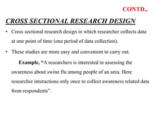 CONTD.,
CROSS SECTIONAL RESEARCH DESIGN
• Cross sectional research design in which researcher collects data
at one point of time (one period of data collection).
• These studies are more easy and convenient to carry out.
Example, “A researchers is interested in assessing the
awareness about swine flu among people of an area. Here
researcher interactions only once to collect awareness related data
from respondents”.
 