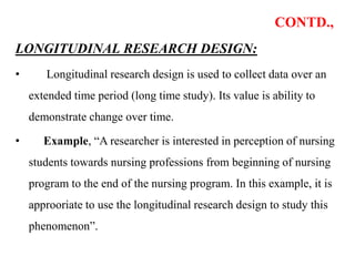 CONTD.,
LONGITUDINAL RESEARCH DESIGN:
• Longitudinal research design is used to collect data over an
extended time period (long time study). Its value is ability to
demonstrate change over time.
• Example, “A researcher is interested in perception of nursing
students towards nursing professions from beginning of nursing
program to the end of the nursing program. In this example, it is
approoriate to use the longitudinal research design to study this
phenomenon”.
 