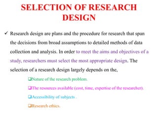 SELECTION OF RESEARCH
DESIGN
 Research design are plans and the procedure for research that span
the decisions from broad assumptions to detailed methods of data
collection and analysis. In order to meet the aims and objectives of a
study, researchers must select the most appropriate design. The
selection of a research design largely depends on the,
Nature of the research problem.
The resources available (cost, time, expertise of the researcher).
Accessibility of subjects .
Research ethics.
 