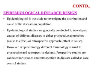 CONTD.,
EPIDEMIOLOGICAL RESEARCH DESIGN
• Epidemiological is the study to investigate the distribution and
cause of the diseases in population.
• Epidemiological studies are generally conducted to investigate
causes of different diseases in either prospective approaches
(cause to effect) or retrospective approach (effect to cause).
• However in epidemiology different terminology is used to
prospective and retrospective designs. Prospective studies are
called cohort studies and retrospective studies are called as case
control studies.
 