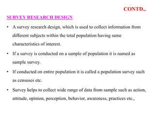 CONTD.,
SURVEY RESEARCH DESIGN
• A survey research design, which is used to collect information from
different subjects within the total population having same
characteristics of interest.
• If a survey is conducted on a sample of population it is named as
sample survey.
• If conducted on entire population it is called a population survey such
as censuses etc.
• Survey helps to collect wide range of data from sample such as action,
attitude, opinion, perception, behavior, awareness, practices etc.,
 