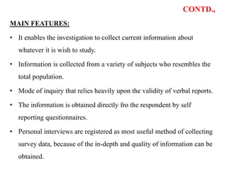 CONTD.,
MAIN FEATURES:
• It enables the investigation to collect current information about
whatever it is wish to study.
• Information is collected from a variety of subjects who resembles the
total population.
• Mode of inquiry that relies heavily upon the validity of verbal reports.
• The information is obtained directly fro the respondent by self
reporting questionnaires.
• Personal interviews are registered as most useful method of collecting
survey data, because of the in-depth and quality of information can be
obtained.
 