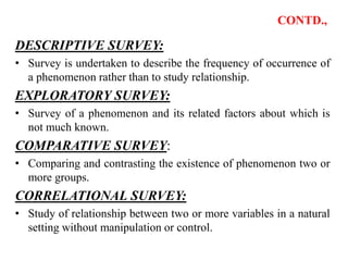 CONTD.,
DESCRIPTIVE SURVEY:
• Survey is undertaken to describe the frequency of occurrence of
a phenomenon rather than to study relationship.
EXPLORATORY SURVEY:
• Survey of a phenomenon and its related factors about which is
not much known.
COMPARATIVE SURVEY:
• Comparing and contrasting the existence of phenomenon two or
more groups.
CORRELATIONAL SURVEY:
• Study of relationship between two or more variables in a natural
setting without manipulation or control.
 