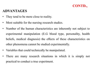 CONTD.,
ADVANTAGES
• They tend to be more close to reality.
• Most suitable for the nursing research studies.
• Number of the human characteristics are inherently not subject to
experimental manipulation (E.G blood type, personality, health
beliefs, medical diagnosis) the effects of these characteristics on
other phenomena cannot be studied experimentally.
• Variables that could technically be manipulated.
• There are many research situations in which it is simply not
practical to conduct a true experiment.
 