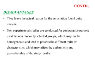 CONTD.,
DISADVANTAGES
• They leave the actual reason for the association found quite
unclear.
• Non experimental studies are conducted for comparative purpose
used the non randomly selected groups, which may not be
homogeneous and tend to possess the different traits or
characteristics which may affect the authenticity and
generaliability of the study results.
 