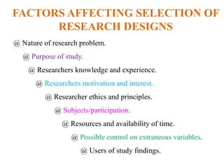 FACTORS AFFECTING SELECTION OF
RESEARCH DESIGNS
@ Nature of research problem.
@ Purpose of study.
@ Researchers knowledge and experience.
@ Researchers motivation and interest.
@ Researcher ethics and principles.
@ Subjects/participation.
@ Resources and availability of time.
@ Possible control on extraneous variables.
@ Users of study findings.
 