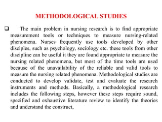 METHODOLOGICAL STUDIES
 The main problem in nursing research is to find appropriate
measurement tools or techniques to measure nursing-related
phenomena. Nurses frequently use tools developed by other
disciples, such as psychology, sociology etc. these tools from other
discipline can be useful it they are found appropriate to measure the
nursing related phenomena, but most of the time tools are used
because of the unavailability of the reliable and valid tools to
measure the nursing related phenomena. Methodological studies are
conducted to develop validate, test and evaluate the research
instruments and methods. Basically, a methodological research
includes the following steps, however these steps require sound,
specified and exhaustive literature review to identify the theories
and understand the construct,
 
