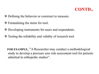 CONTD.,
 Defining the behavior or construct to measure.
 Formulating the items for tool.
 Developing instruments for users and respondents.
 Testing the reliability and validity of research tool.
FOR EXAMPLE, “A Researcher may conduct a methodological
study to develop a pressure sore risk assessment tool for patients
admitted in orthopedic studies”.
 