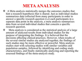 METAANALYSIS
 A Meta analysis statistically merges the outcomes studies that
hint a research hypothesis that is shared. Just as individual studies
summarizes data collected from many participants in order to
answer a specific research question (i.e) each participants in a
separate data point in the analysis, a meta analysis summarizes
data from several individual studies that concern a specific
research question.
 Meta analysis is considered as the statistical analysis of a large
amount of analyzed results from individual studies for the
purpose of integrating the findings. It is believed that the
decisions affecting clinical practices. However, when results of
the several similar studies are analyzed together, the findings of
such studies may be more effective or powerful. Meta analysis
studies start with selecting studies with similar variables and
population samples, followed by identifying and coding study
characteristics, and finally statistically analyzing and reporting the
assessed findings of the meta-analysis study.
 