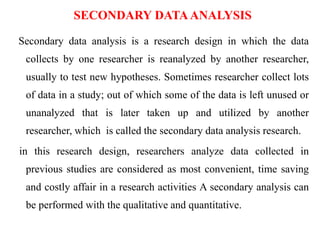 SECONDARY DATAANALYSIS
Secondary data analysis is a research design in which the data
collects by one researcher is reanalyzed by another researcher,
usually to test new hypotheses. Sometimes researcher collect lots
of data in a study; out of which some of the data is left unused or
unanalyzed that is later taken up and utilized by another
researcher, which is called the secondary data analysis research.
in this research design, researchers analyze data collected in
previous studies are considered as most convenient, time saving
and costly affair in a research activities A secondary analysis can
be performed with the qualitative and quantitative.
 