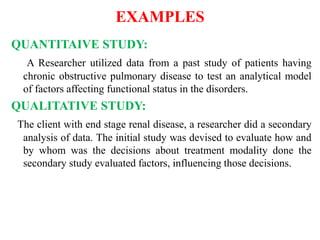 EXAMPLES
QUANTITAIVE STUDY:
A Researcher utilized data from a past study of patients having
chronic obstructive pulmonary disease to test an analytical model
of factors affecting functional status in the disorders.
QUALITATIVE STUDY:
The client with end stage renal disease, a researcher did a secondary
analysis of data. The initial study was devised to evaluate how and
by whom was the decisions about treatment modality done the
secondary study evaluated factors, influencing those decisions.
 