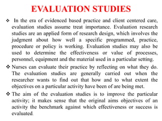 EVALUATION STUDIES
 In the era of evidenced based practice and client centered care,
evaluation studies assume treat importance. Evaluation research
studies are an applied form of research design, which involves the
judgment about how well a specific programmed, practice,
procedure or policy is working. Evaluation studies may also be
used to determine the effectiveness or value of processes,
personnel, equipment and the material used in a particular setting.
 Nurses can evaluate their practice by reflecting on what they do.
The evaluation studies are generally carried out when the
researcher wants to find out that how and to what extent the
objectives on a particular activity have been of are being met.
 The aim of the evaluation studies is to improve the particular
activity; it makes sense that the original aims objectives of an
activity the benchmark against which effectiveness or success is
evaluated.
 
