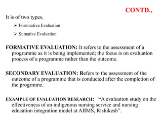 CONTD.,
It is of two types,
 Formnative Evaluation
 Sumative Evaluation
FORMATIVE EVALUATION: It refers to the assessment of a
programme as it is being implemented; the focus is on evaluation
process of a programme rather than the outcome.
SECONDARY EVALUATION: Refers to the assessment of the
outcome of a programme that is conducted after the completion of
the progrmme.
EXAMPLE OF EVALUATION RESEARCH: “A evaluation study on the
effectiveness of an indigenous nursing service and nursing
education integration model at AIIMS, Rishikesh”.
 