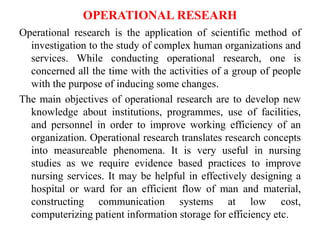 OPERATIONAL RESEARH
Operational research is the application of scientific method of
investigation to the study of complex human organizations and
services. While conducting operational research, one is
concerned all the time with the activities of a group of people
with the purpose of inducing some changes.
The main objectives of operational research are to develop new
knowledge about institutions, programmes, use of facilities,
and personnel in order to improve working efficiency of an
organization. Operational research translates research concepts
into measureable phenomena. It is very useful in nursing
studies as we require evidence based practices to improve
nursing services. It may be helpful in effectively designing a
hospital or ward for an efficient flow of man and material,
constructing communication systems at low cost,
computerizing patient information storage for efficiency etc.
 