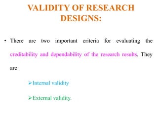 VALIDITY OF RESEARCH
DESIGNS:
• There are two important criteria for evaluating the
creditability and dependability of the research results. They
are
Internal validity
External validity.
 