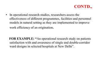 CONTD.,
• In operational research studies, researchers assess the
effectiveness of different programmes, facilities and personnel
models in natural setting as they are implemented to improve
work efficiency of an origination.
FOR EXAMPLE: “An operational research study on patients
satisfaction with and awareness of single and double-corridor
ward designs in selected hospitals at New Delhi”.
 