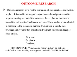 OUTCOME RESEARCH
 Outcome research involves the evaluation of care practices and system
in place. It is used in nursing develop evidence based practice and to
improve nursing services. It is a research that is planned to assess or
record the end result of health care services. These studies are conducted
in response to the increasing demand from public to justify care
practices and systems that impertinent treatment outcome and reduce
costs of care.
Structure
Processes
Outcome
FOR EXAMPLE: “An outcome research study on patients
satisfaction with existing nursing care model in DMCH, Ludhiana”.
 
