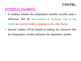 CONTD.,
INTERNAL VALIDITY:
• It validates whether the independent variables actually made a
difference. Did the interventions or treatment lead to the
results or were the results a response to the other factor.
• Internal validity will be helpful in making the inferences that
the independent variable influences the dependent variable.
 