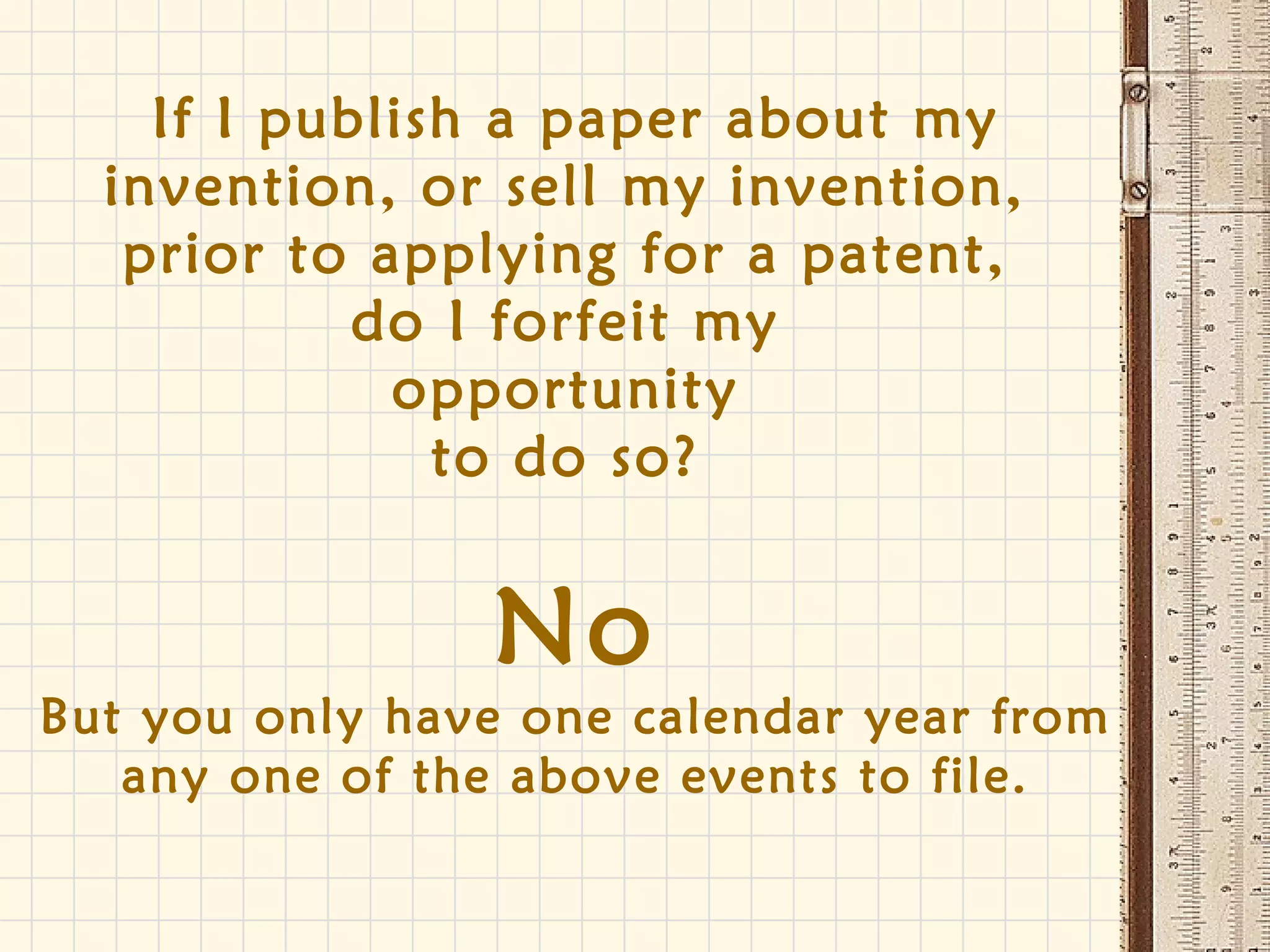If I publish a paper about my
invention, or sell my invention,
prior to applying for a patent,
do I forfeit my
opportunity
to do so?
No
But you only have one calendar year from
any one of the above events to file.
 
