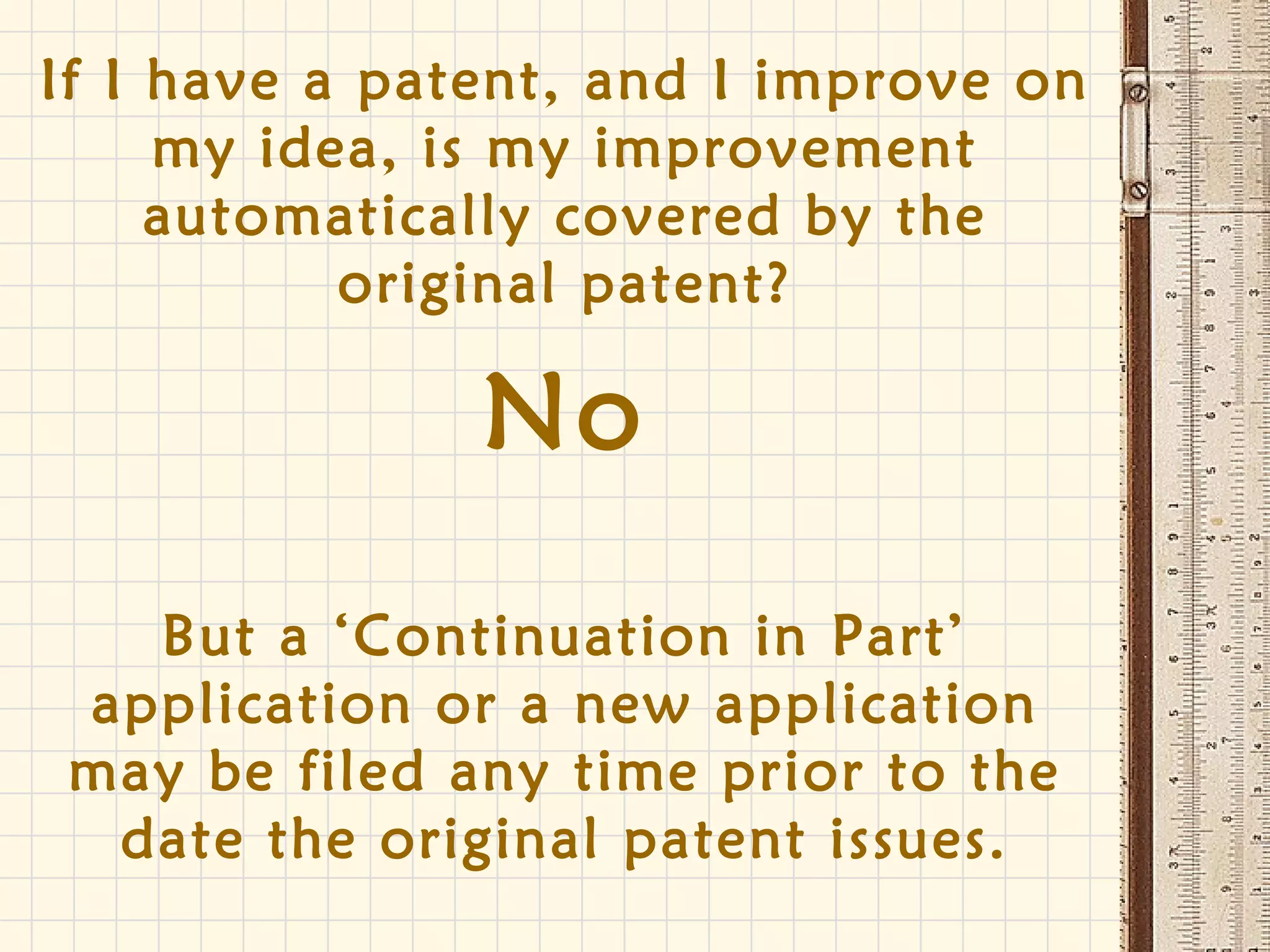 If I have a patent, and I improve on
my idea, is my improvement
automatically covered by the
original patent?
No
But a ‘Continuation in Part’
application or a new application
may be filed any time prior to the
date the original patent issues.
 