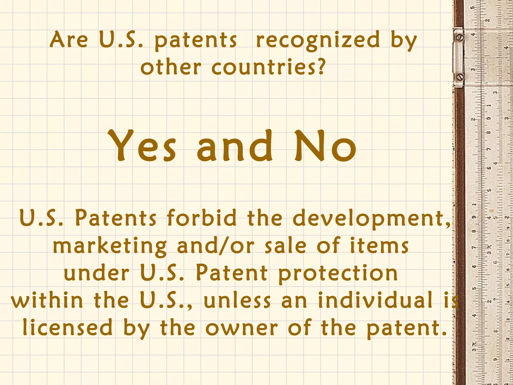 Are U.S. patents recognized by
other countries?
Yes and No
U.S. Patents forbid the development,
marketing and/or sale of items
under U.S. Patent protection
within the U.S., unless an individual is
licensed by the owner of the patent.
 