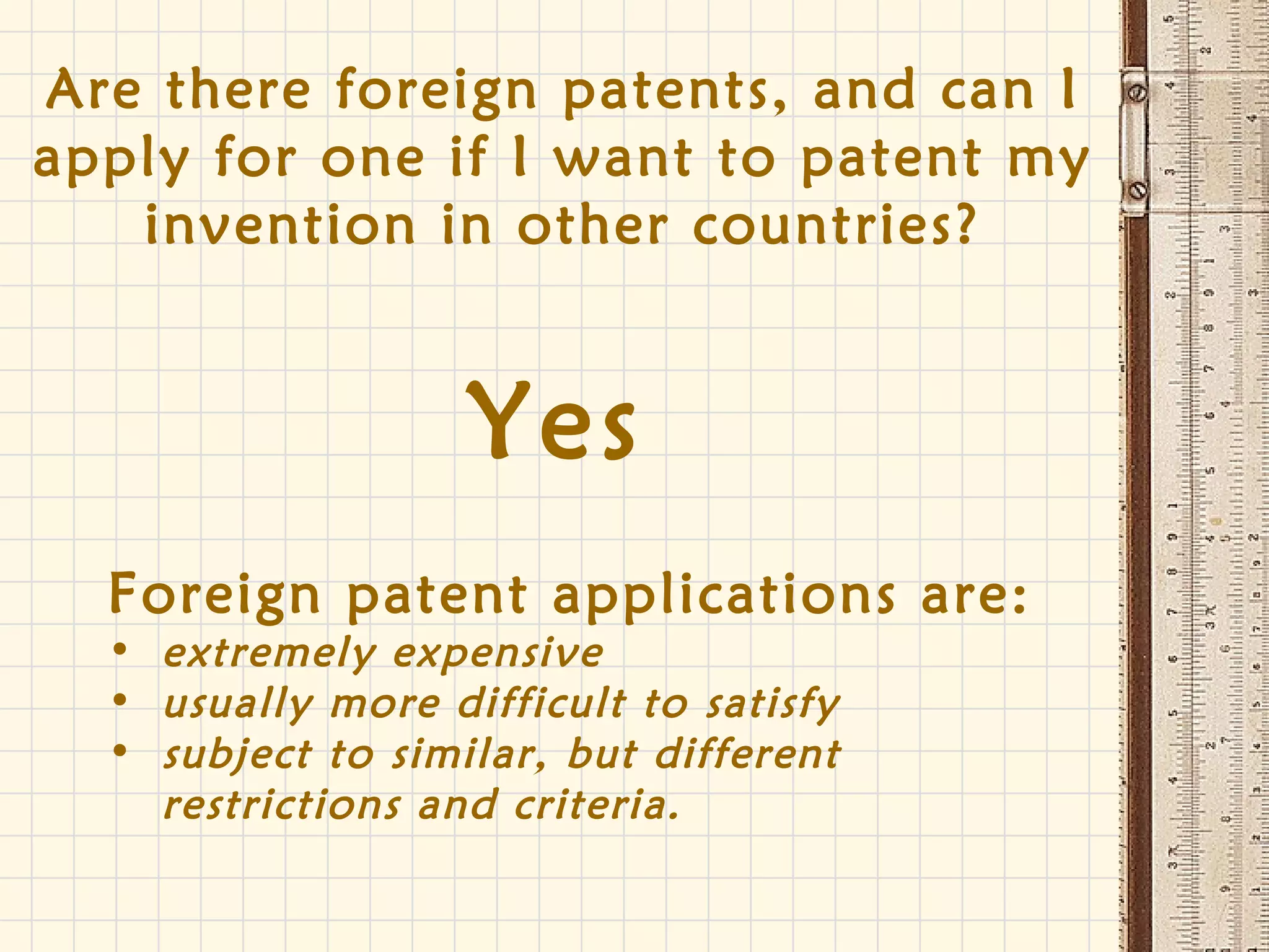 Are there foreign patents, and can I
apply for one if I want to patent my
invention in other countries?
Yes
Foreign patent applications are:
• extremely expensive
• usually more difficult to satisfy
• subject to similar, but different
restrictions and criteria.
 