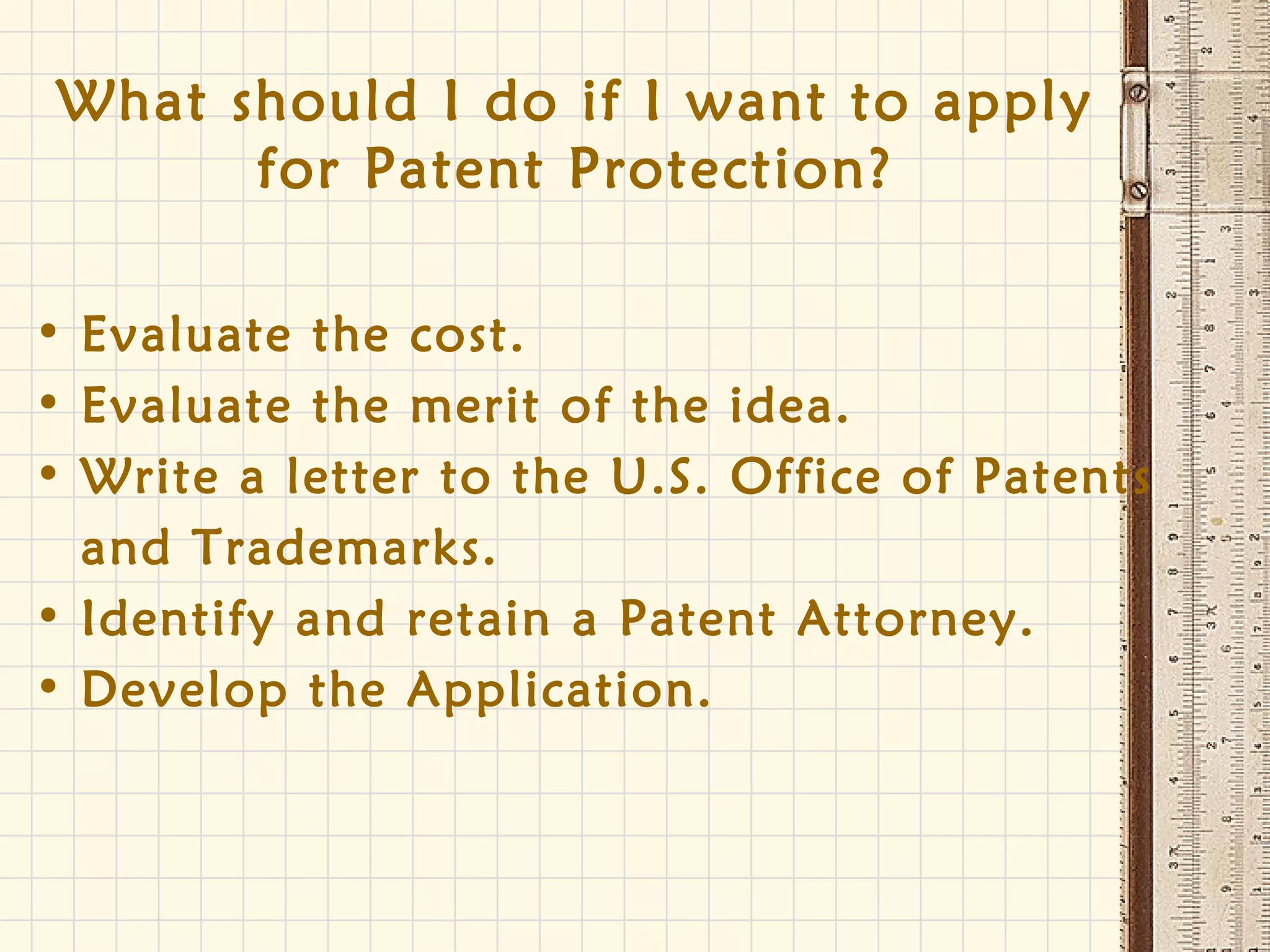 What should I do if I want to apply
for Patent Protection?
• Evaluate the cost.
• Evaluate the merit of the idea.
• Write a letter to the U.S. Office of Patents
and Trademarks.
• Identify and retain a Patent Attorney.
• Develop the Application.
 