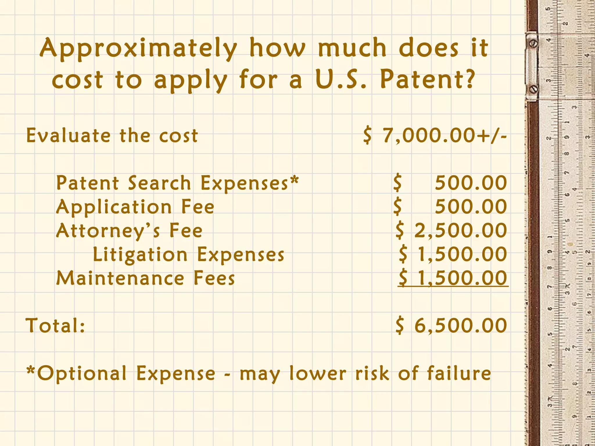 Approximately how much does it
cost to apply for a U.S. Patent?
Evaluate the cost $ 7,000.00+/-
Patent Search Expenses* $ 500.00
Application Fee $ 500.00
Attorney’s Fee $ 2,500.00
Litigation Expenses $ 1,500.00
Maintenance Fees $ 1,500.00
Total: $ 6,500.00
*Optional Expense - may lower risk of failure
 