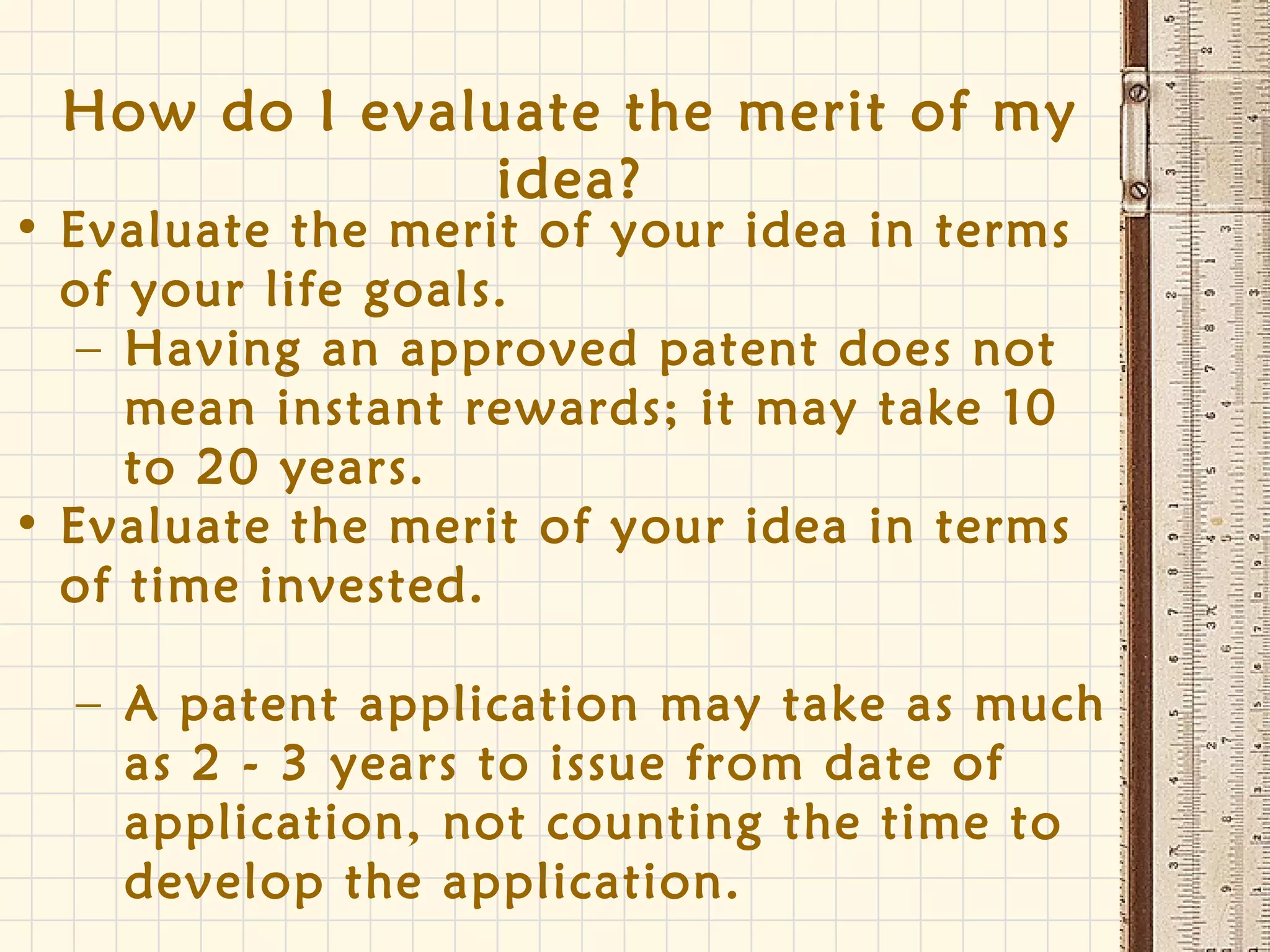 How do I evaluate the merit of my
idea?
• Evaluate the merit of your idea in terms
of your life goals.
– Having an approved patent does not
mean instant rewards; it may take 10
to 20 years.
• Evaluate the merit of your idea in terms
of time invested.
– A patent application may take as much
as 2 - 3 years to issue from date of
application, not counting the time to
develop the application.
 