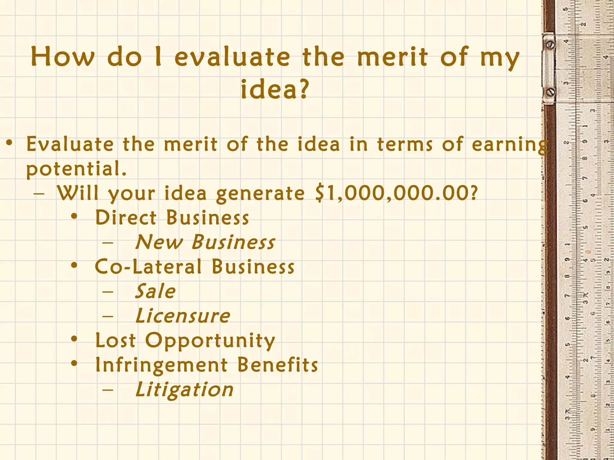 How do I evaluate the merit of my
idea?
• Evaluate the merit of the idea in terms of earning
potential.
– Will your idea generate $1,000,000.00?
• Direct Business
– New Business
• Co-Lateral Business
– Sale
– Licensure
• Lost Opportunity
• Infringement Benefits
– Litigation
 