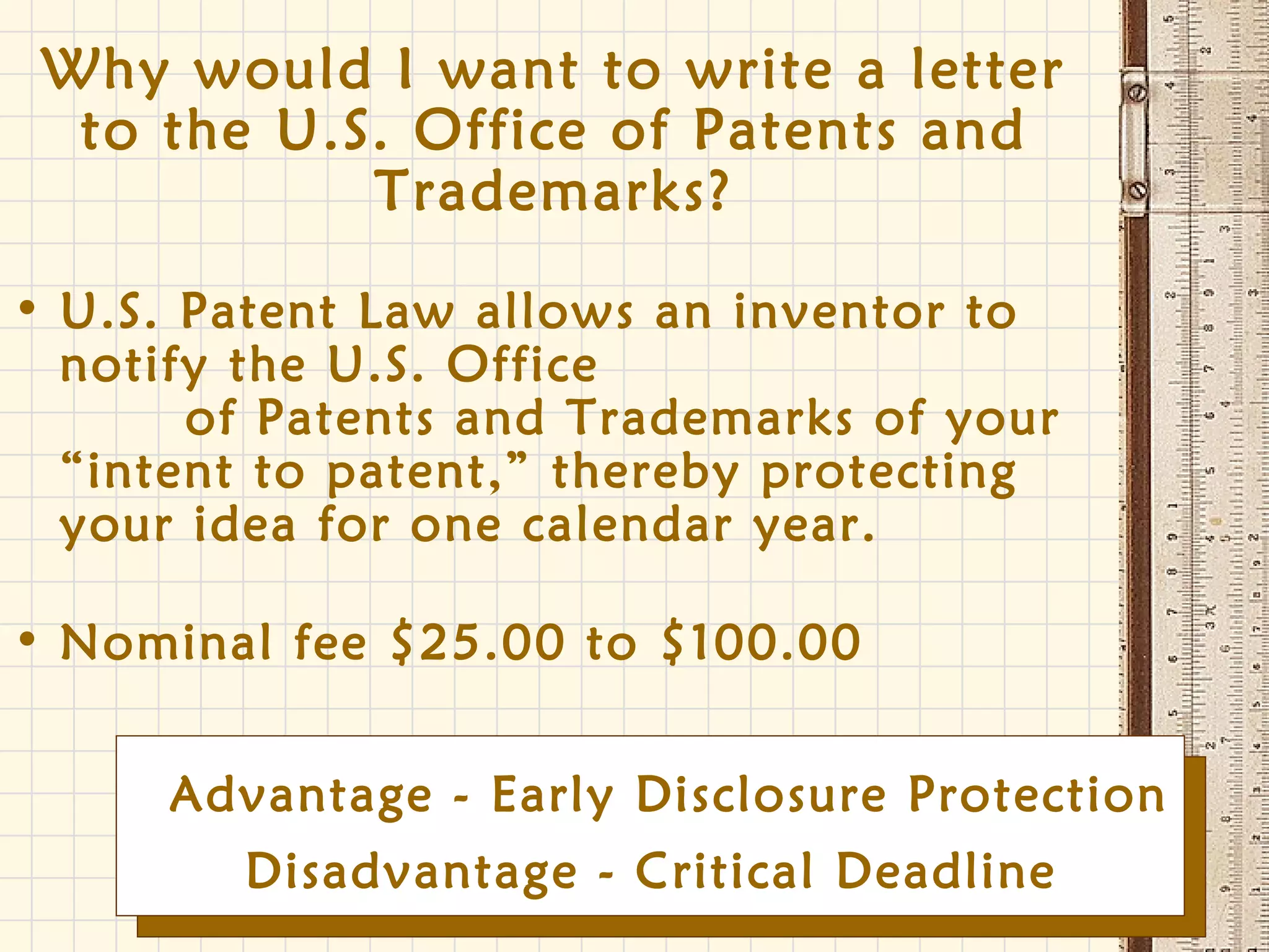 Why would I want to write a letter
to the U.S. Office of Patents and
Trademarks?
• U.S. Patent Law allows an inventor to
notify the U.S. Office
of Patents and Trademarks of your
“intent to patent,” thereby protecting
your idea for one calendar year.
• Nominal fee $25.00 to $100.00
Disadvantage - Critical Deadline
Advantage - Early Disclosure Protection
 