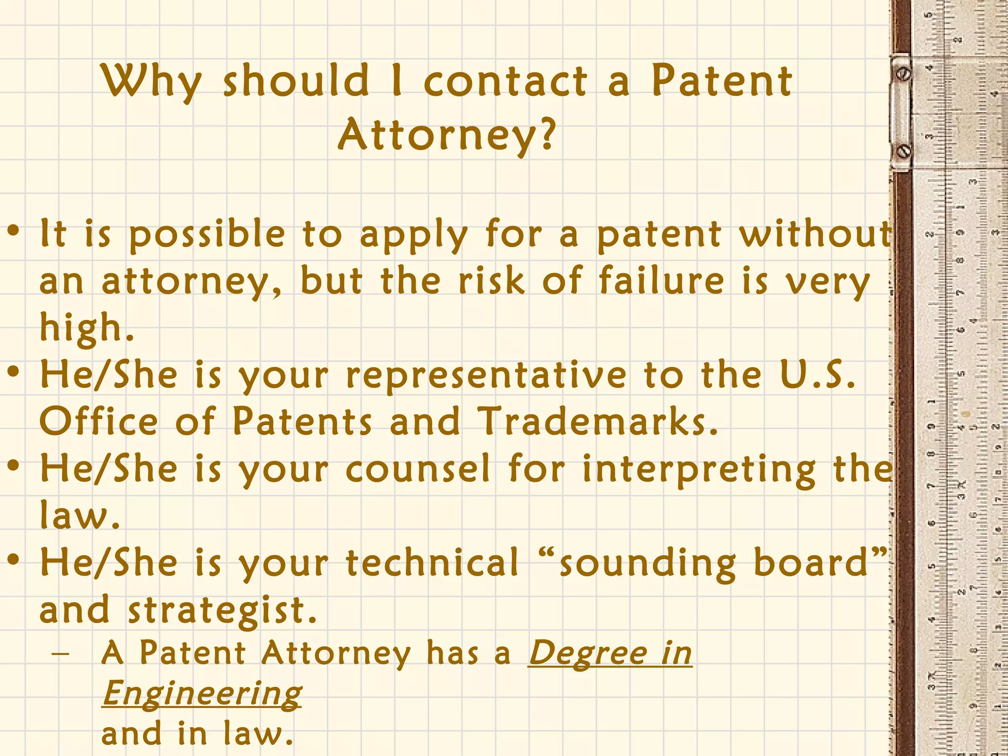 Why should I contact a Patent
Attorney?
• It is possible to apply for a patent without
an attorney, but the risk of failure is very
high.
• He/She is your representative to the U.S.
Office of Patents and Trademarks.
• He/She is your counsel for interpreting the
law.
• He/She is your technical “sounding board”
and strategist.
– A Patent Attorney has a Degree in
Engineering
and in law.
 