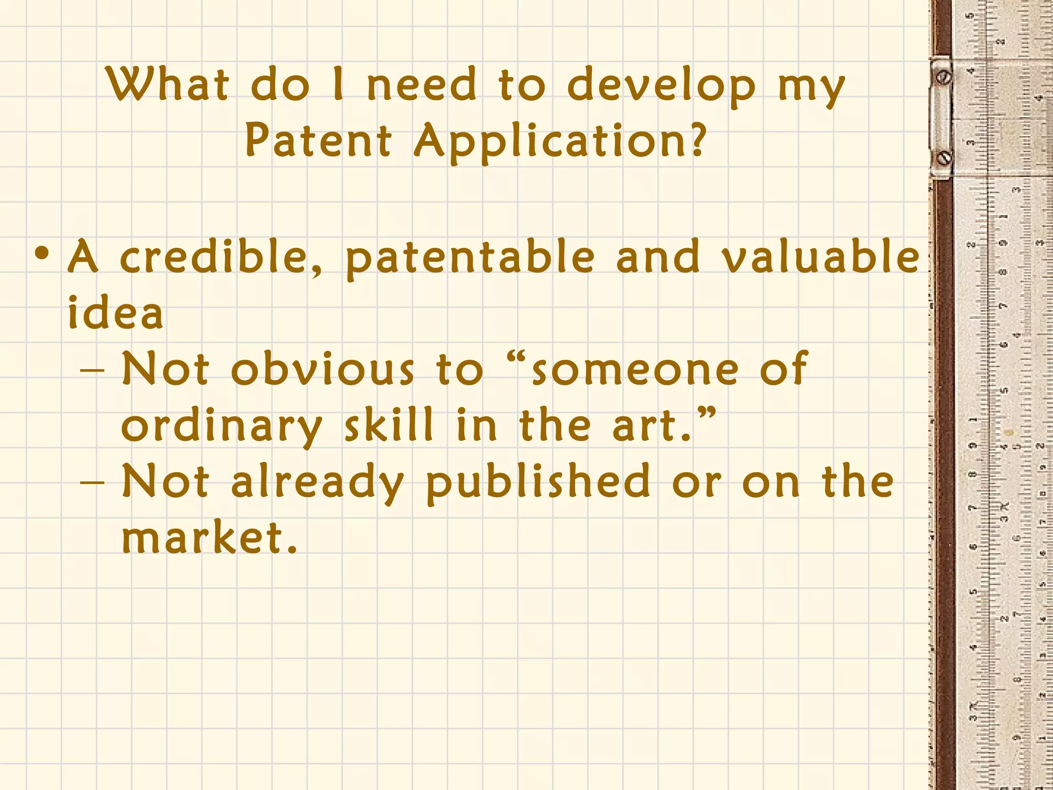 What do I need to develop my
Patent Application?
• A credible, patentable and valuable
idea
– Not obvious to “someone of
ordinary skill in the art.”
– Not already published or on the
market.
 